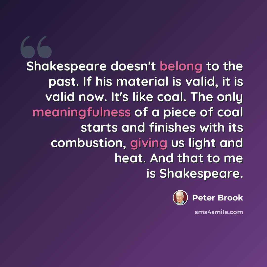 “Shakespeare doesn't belong to the past. If his material is valid, it is valid now. It's like coal. The only meaningfulness of a piece of coal starts and finishes with its combustion, giving us light and heat. And that to me is Shakespeare.” quote by Peter Brook