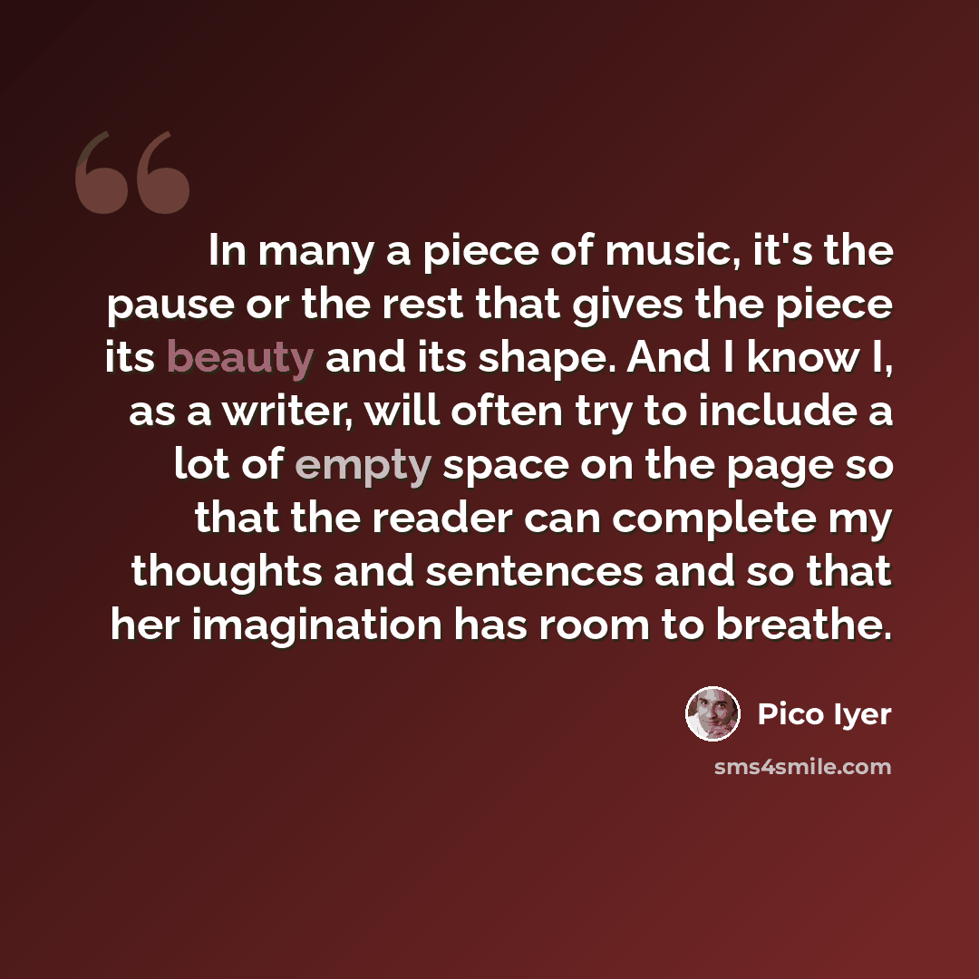 “In many a piece of music, it's the pause or the rest that gives the piece its beauty and its shape. And I know I, as a writer, will often try to include a lot of empty space on the page so that the reader can complete my thoughts and sentences and so that her imagination has room to breathe.” quote by Pico Iyer