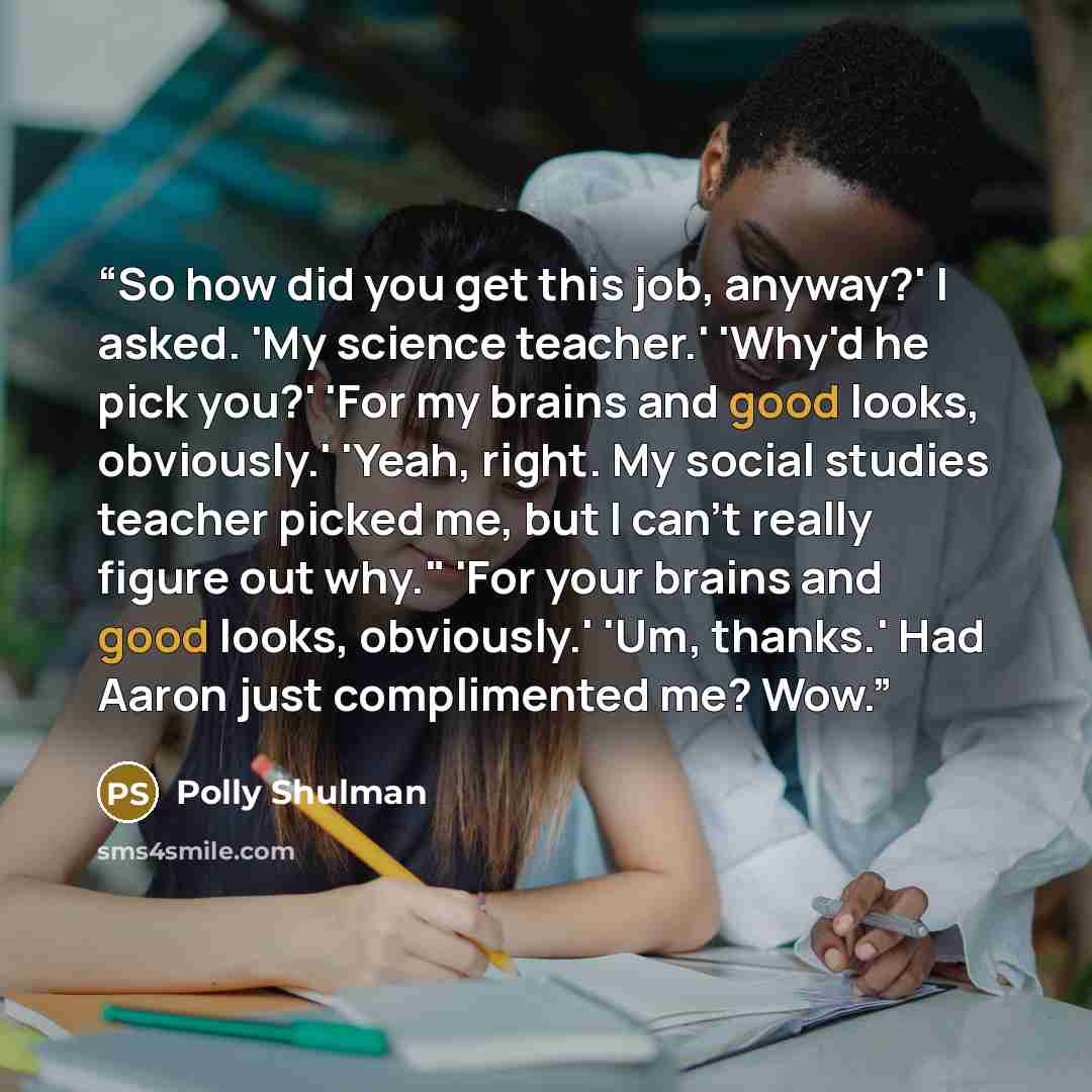 “So how did you get this job, anyway?' I asked. 'My science teacher.' 'Why'd he pick you?' 'For my brains and good looks, obviously.' 'Yeah, right. My social studies teacher picked me, but I can't really figure out why." 'For your brains and good looks, obviously.' 'Um, thanks.' Had Aaron just…” quote by Polly Shulman