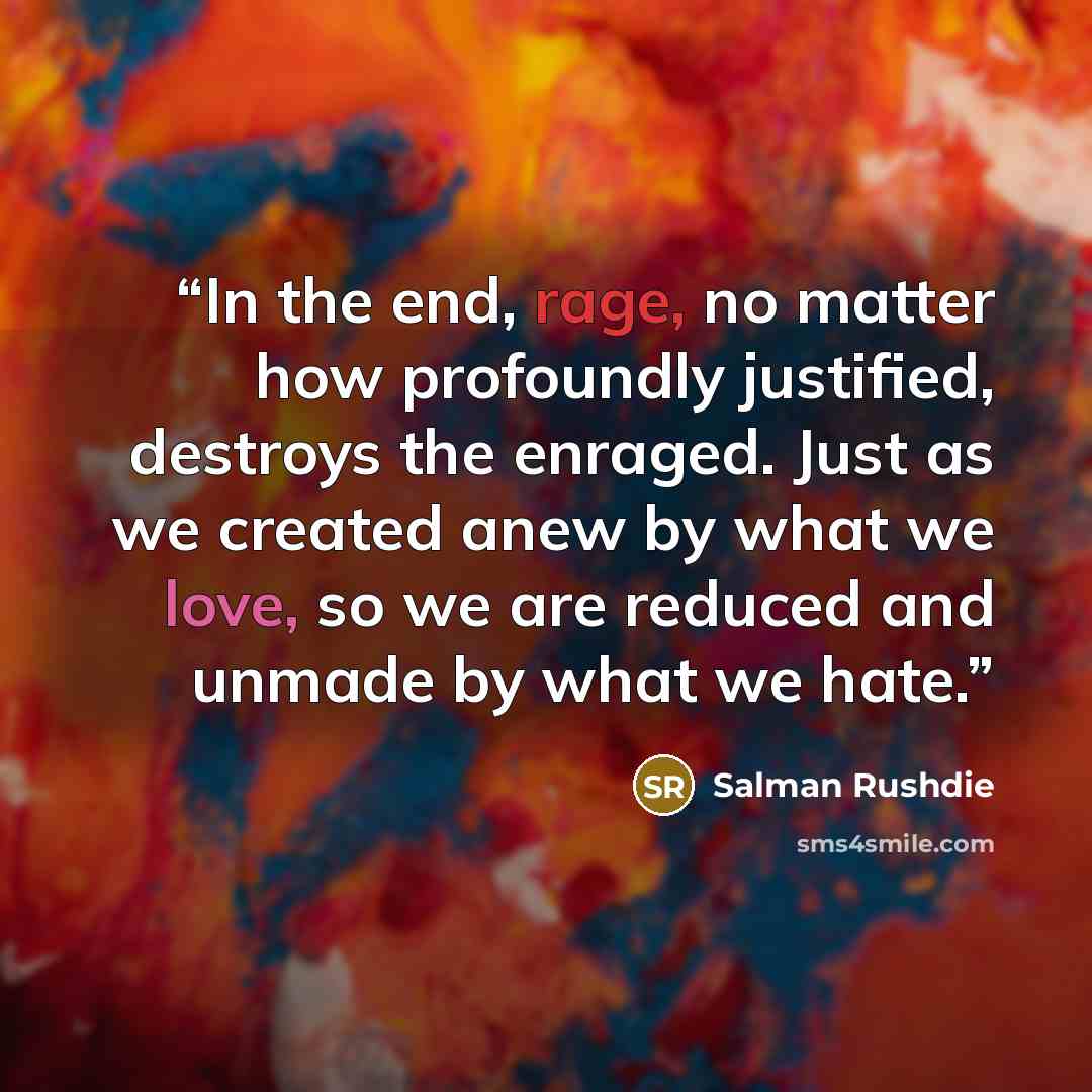 “In the end, rage, no matter how profoundly justified, destroys the enraged. Just as we created anew by what we love, so we are reduced and unmade by what we hate.” quote by Salman Rushdie