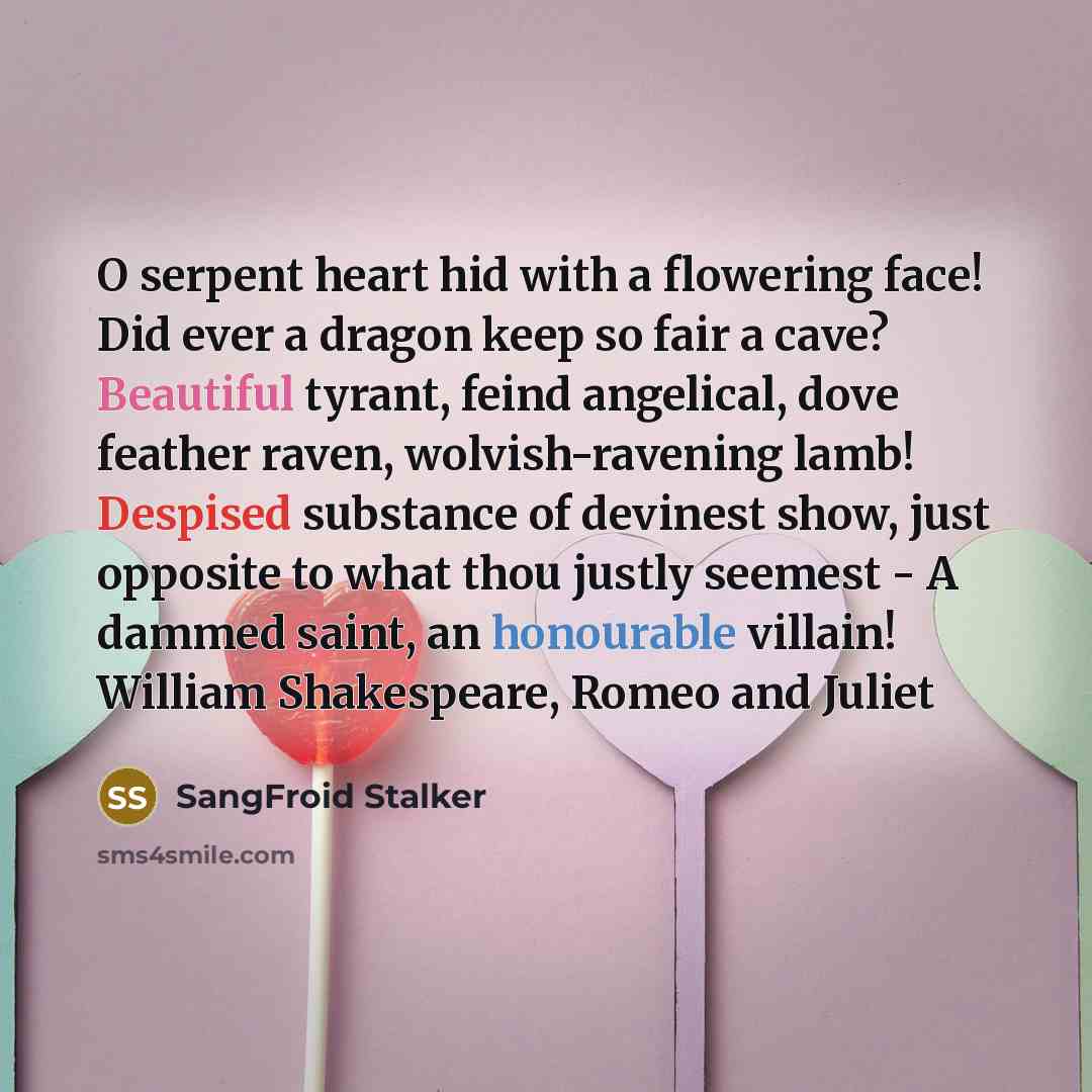 “O serpent heart hid with a flowering face! Did ever a dragon keep so fair a cave? Beautiful tyrant, feind angelical, dove feather raven, wolvish-ravening lamb! Despised substance of devinest show, just opposite to what thou justly seemest - A dammed saint, an honourable villain! William…” quote by SangFroid Stalker