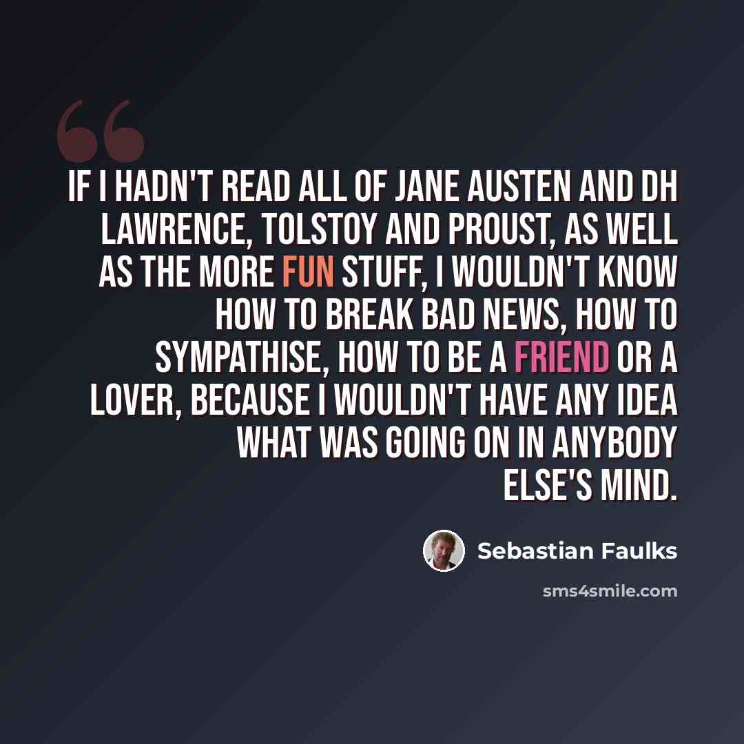 “If I hadn't read all of Jane Austen and DH Lawrence, Tolstoy and Proust, as well as the more fun stuff, I wouldn't know how to break bad news, how to sympathise, how to be a friend or a lover, because I wouldn't have any idea what was going on in anybody else's mind.” quote by Sebastian Faulks