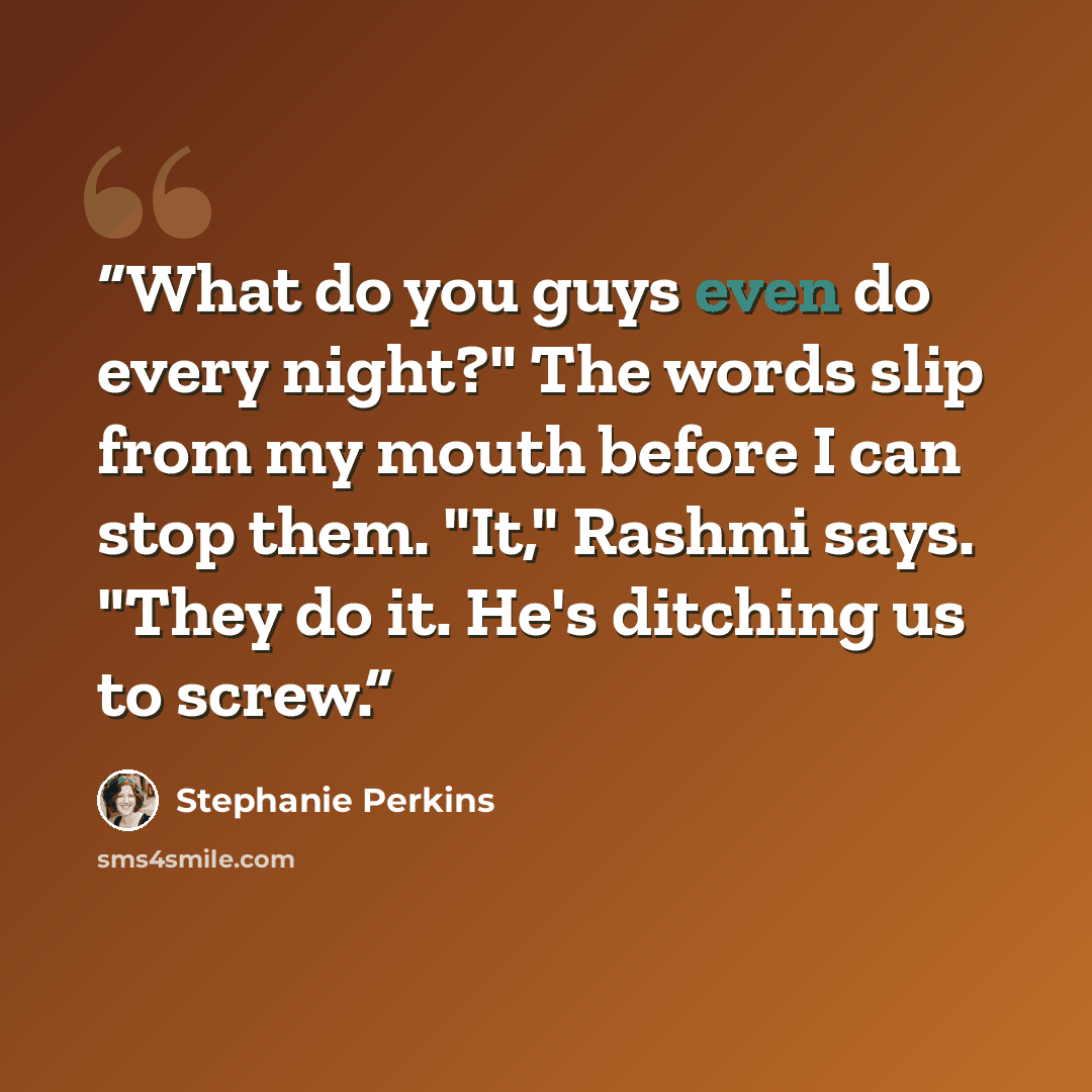 “What do you guys even do every night?" The words slip from my mouth before I can stop them. "It," Rashmi says. "They do it. He's ditching us to screw.” quote by Stephanie Perkins
