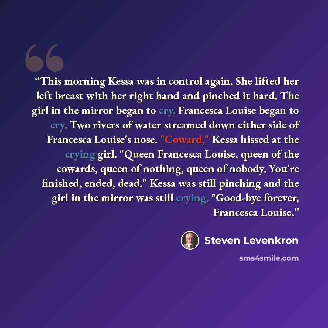 “This morning Kessa was in control again. She lifted her left breast with her right hand and pinched it hard. The girl in the mirror began to cry. Francesca Louise began to cry. Two rivers of water streamed down either side of Francesca Louise's nose. "Coward," Kessa hissed at the crying girl…” quote by Steven Levenkron