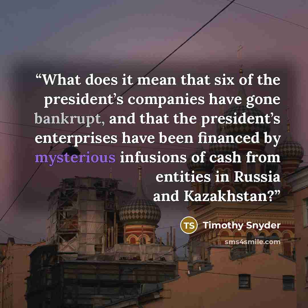 “What does it mean that six of the president’s companies have gone bankrupt, and that the president’s enterprises have been financed by mysterious infusions of cash from entities in Russia and Kazakhstan?” quote by Timothy Snyder
