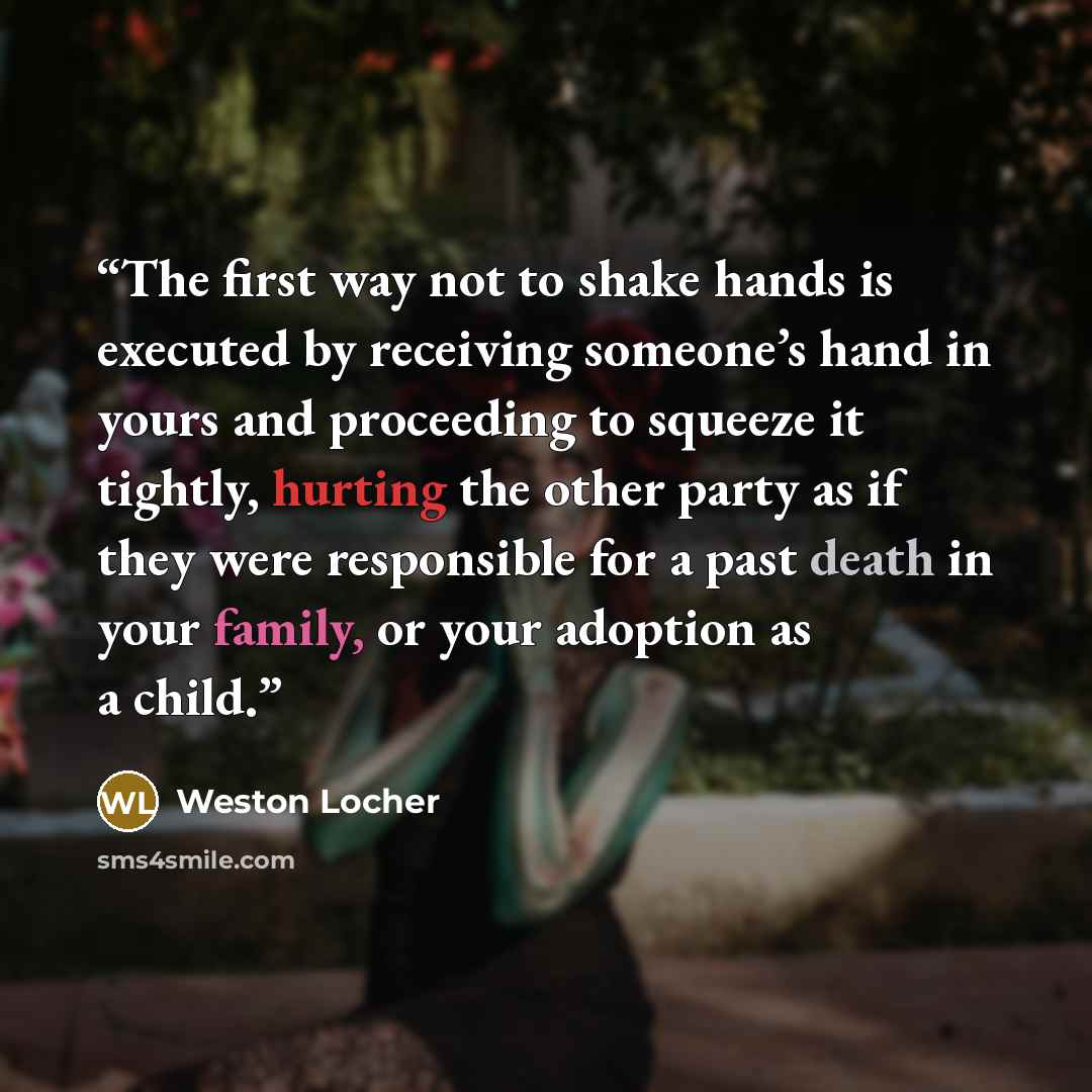 “The first way not to shake hands is executed by receiving someone’s hand in yours and proceeding to squeeze it tightly, hurting the other party as if they were responsible for a past death in your family, or your adoption as a child.” quote by Weston Locher