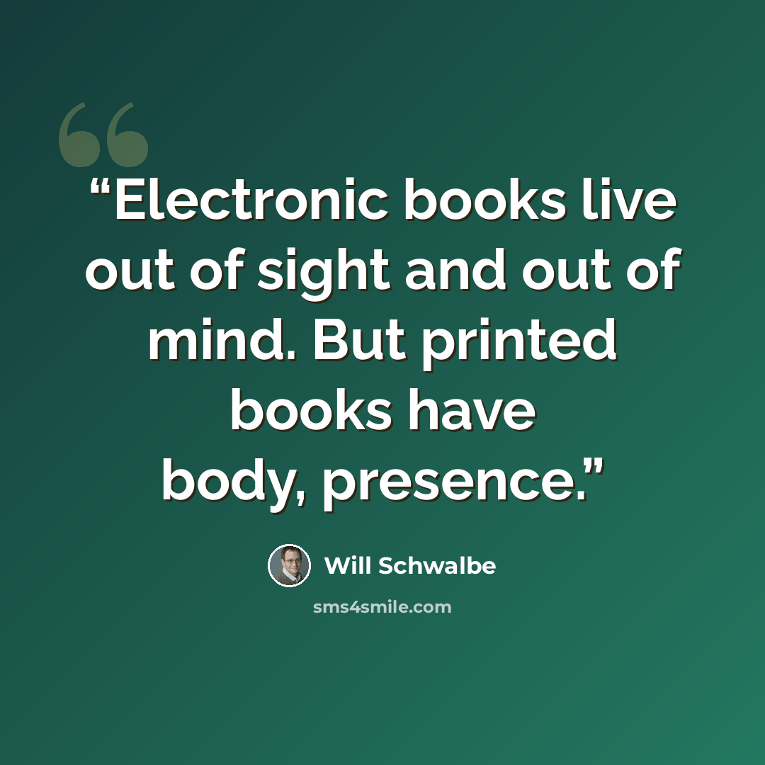 “Electronic books live out of sight and out of mind. But printed books have body, presence.” quote by Will Schwalbe