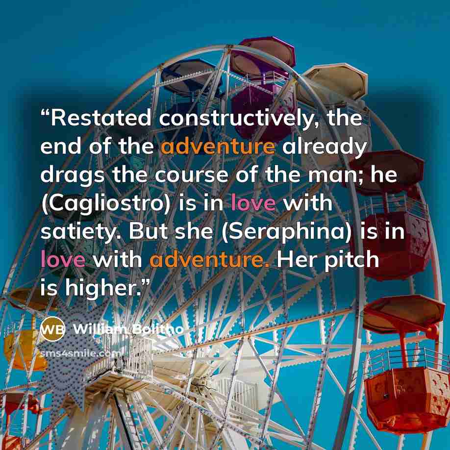 “Restated constructively, the end of the adventure already drags the course of the man; he (Cagliostro) is in love with satiety. But she (Seraphina) is in love with adventure. Her pitch is higher.” quote by William Bolitho