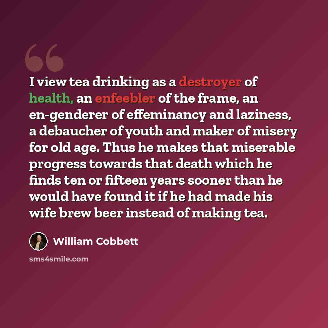 “I view tea drinking as a destroyer of health, an enfeebler of the frame, an en-genderer of effeminancy and laziness, a debaucher of youth and maker of misery for old age. Thus he makes that miserable progress towards that death which he finds ten or fifteen years sooner than he would have found it…” quote by William Cobbett