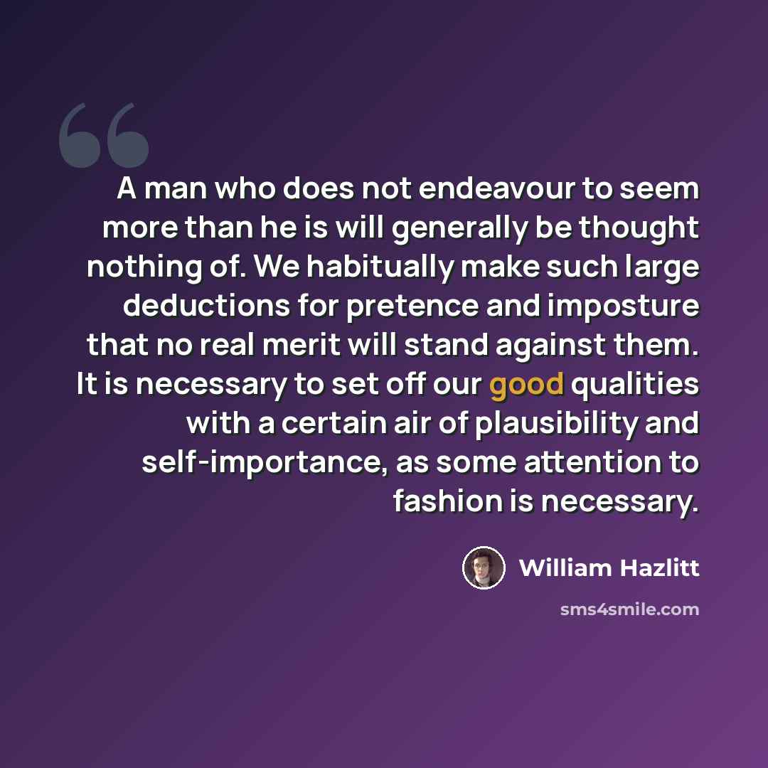 “A man who does not endeavour to seem more than he is will generally be thought nothing of. We habitually make such large deductions for pretence and imposture that no real merit will stand against them. It is necessary to set off our good qualities with a certain air of plausibility and…” quote by William Hazlitt