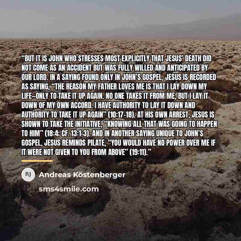 “But it is John who stresses most explicitly that Jesus’ death did not come as an accident but was fully willed and anticipated by our Lord. In a saying found only in John’s Gospel, Jesus is recorded as saying, “The reason my Father loves me is that I lay down my life—only to take it up again. No…” quote by Andreas Köstenberger
