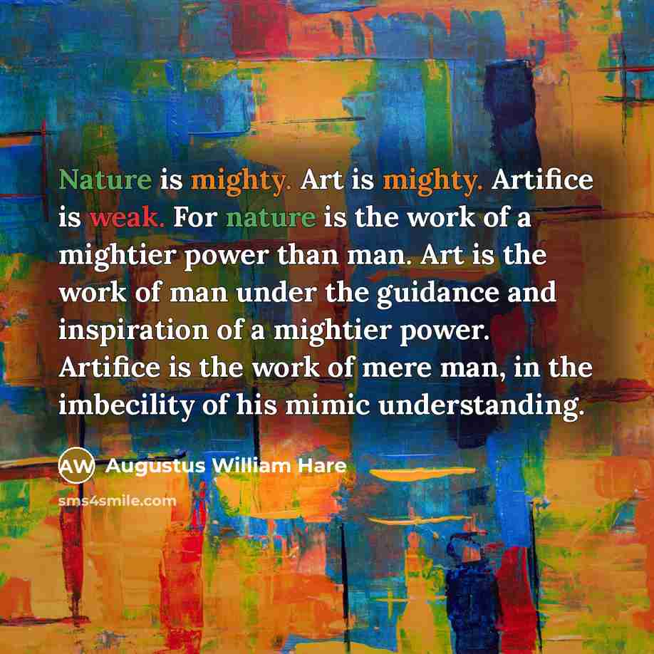 “Nature is mighty. Art is mighty. Artifice is weak. For nature is the work of a mightier power than man. Art is the work of man under the guidance and inspiration of a mightier power. Artifice is the work of mere man, in the imbecility of his mimic understanding.” quote by Augustus William Hare