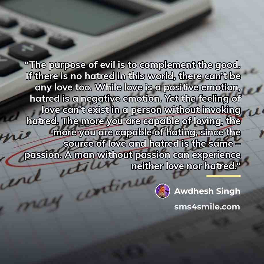 “The purpose of evil is to complement the good. If there is no hatred in this world, there can’t be any love too. While love is a positive emotion, hatred is a negative emotion. Yet the feeling of love can’t exist in a person without invoking hatred. The more you are capable of loving, the more you…” quote by Awdhesh Singh