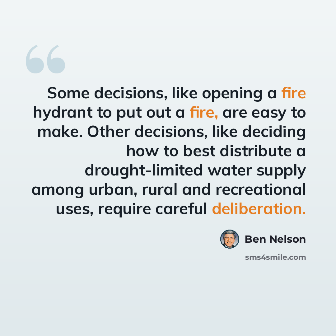 “Some decisions, like opening a fire hydrant to put out a fire, are easy to make. Other decisions, like deciding how to best distribute a drought-limited water supply among urban, rural and recreational uses, require careful deliberation.” quote by Ben Nelson