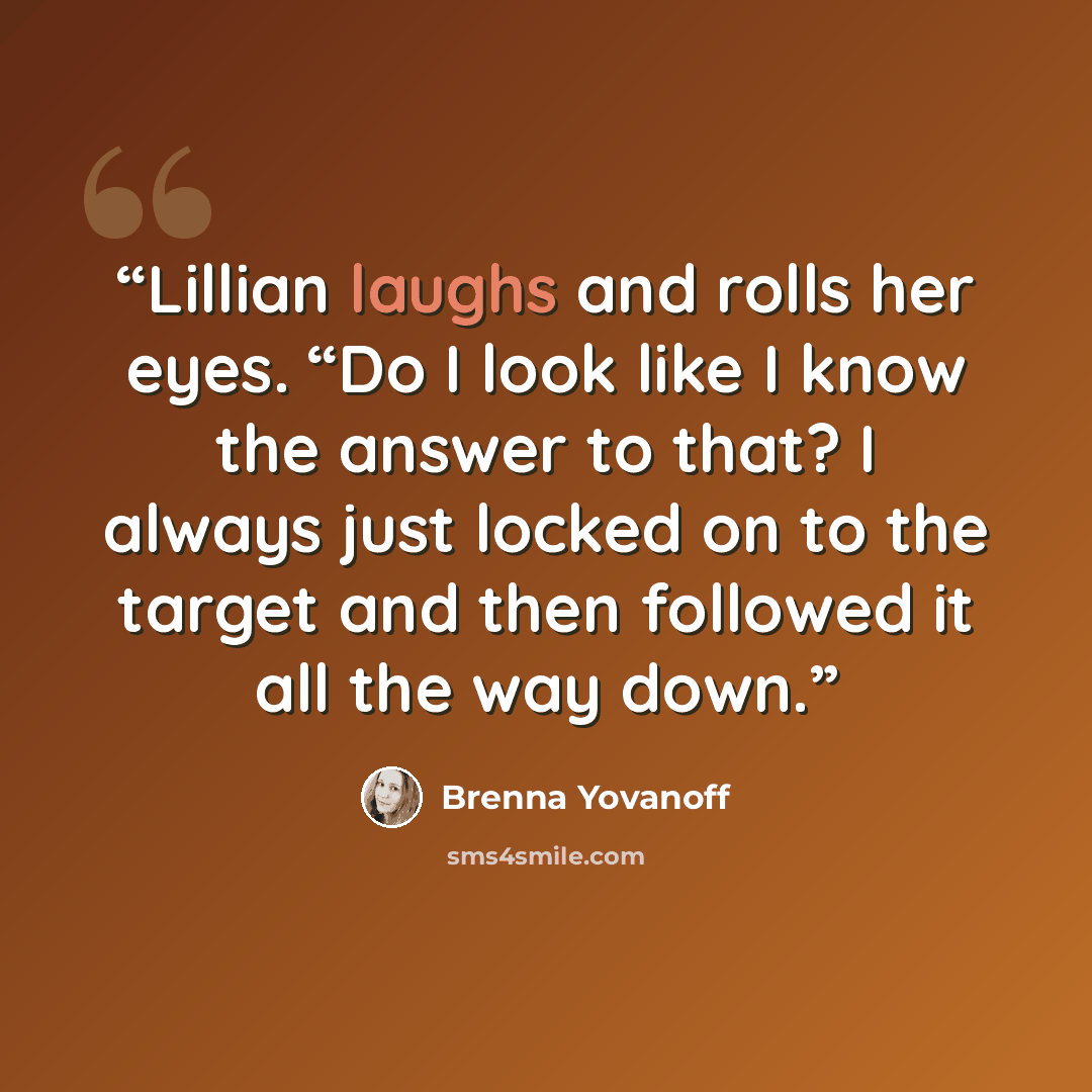 “Lillian laughs and rolls her eyes. “Do I look like I know the answer to that? I always just locked on to the target and then followed it all the way down.” quote by Brenna Yovanoff