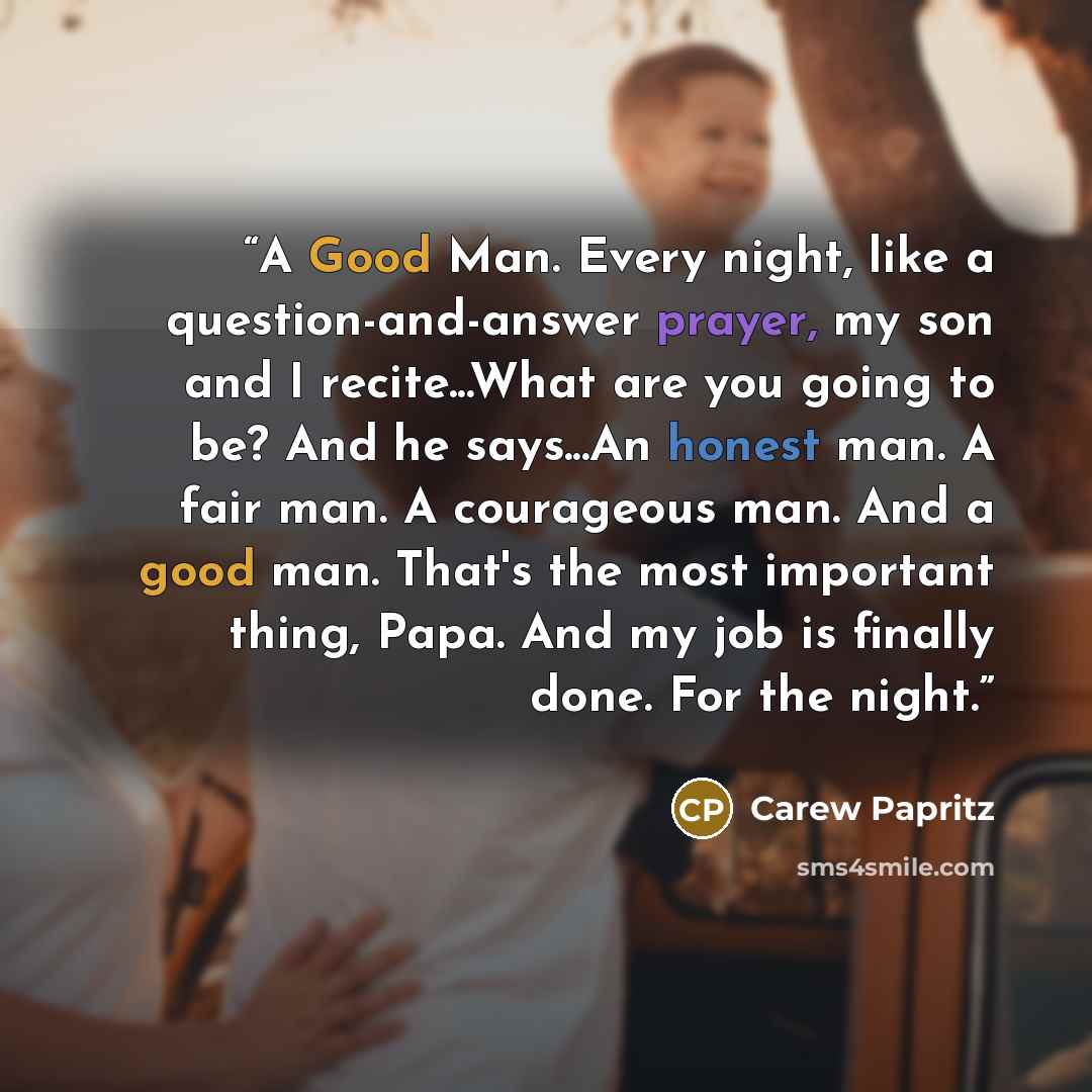 “A Good Man. Every night, like a question-and-answer prayer, my son and I recite...What are you going to be? And he says...An honest man. A fair man. A courageous man. And a good man. That's the most important thing, Papa. And my job is finally done. For the night.” quote by Carew Papritz