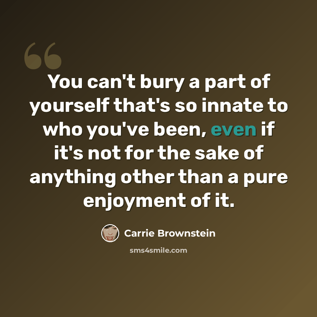 “You can't bury a part of yourself that's so innate to who you've been, even if it's not for the sake of anything other than a pure enjoyment of it.” quote by Carrie Brownstein
