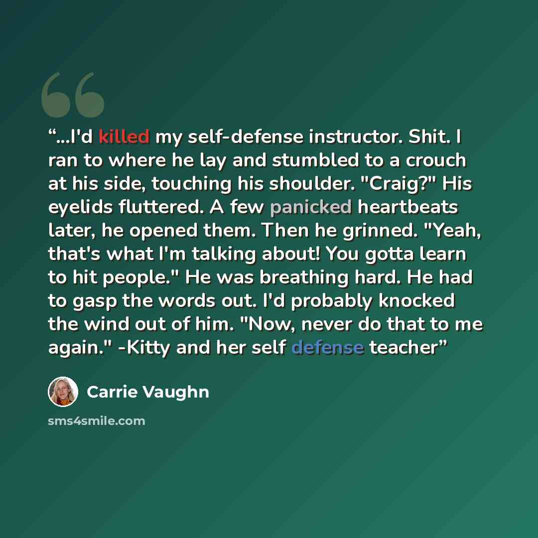 “...I'd killed my self-defense instructor. Shit. I ran to where he lay and stumbled to a crouch at his side, touching his shoulder. "Craig?" His eyelids fluttered. A few panicked heartbeats later, he opened them. Then he grinned. "Yeah, that's what I'm talking about! You gotta learn to hit people."…” quote by Carrie Vaughn