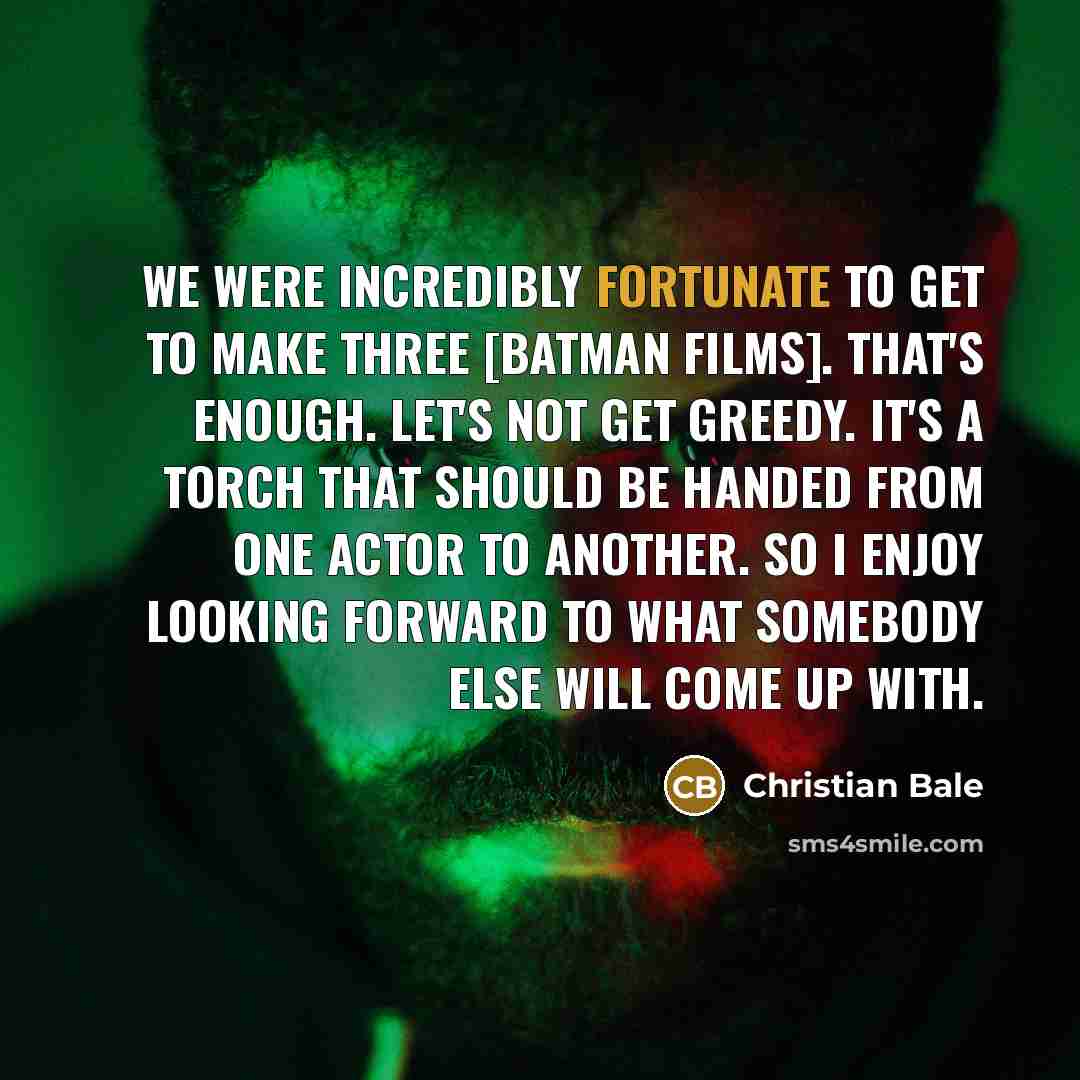 “We were incredibly fortunate to get to make three [Batman films]. That's enough. Let's not get greedy. It's a torch that should be handed from one actor to another. So I enjoy looking forward to what somebody else will come up with.” quote by Christian Bale