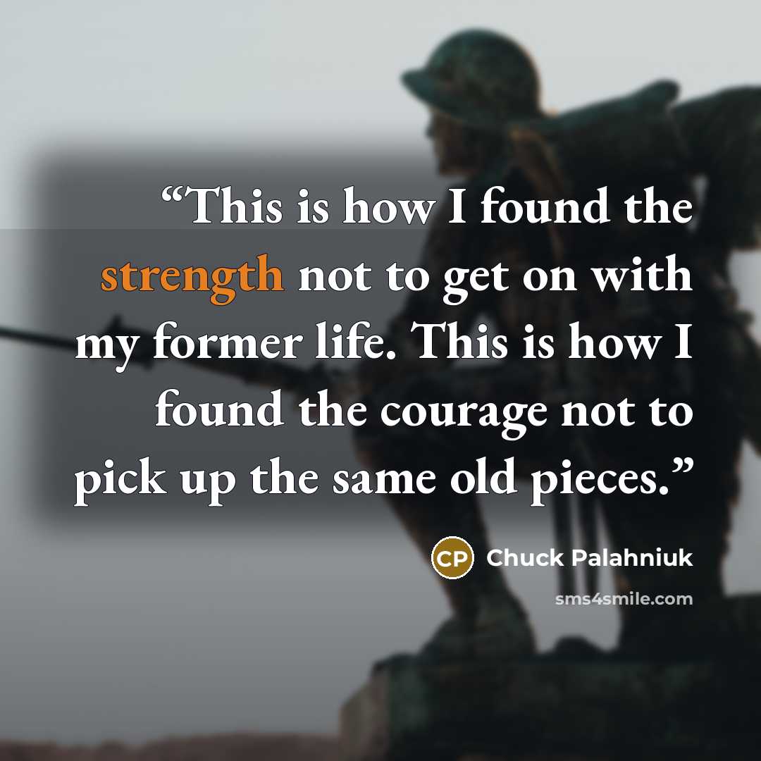 “This is how I found the strength not to get on with my former life. This is how I found the courage not to pick up the same old pieces.” quote by Chuck Palahniuk