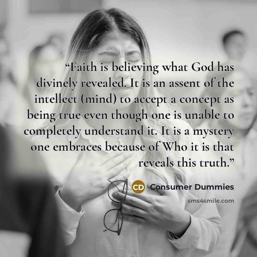 “Faith is believing what God has divinely revealed. It is an assent of the intellect (mind) to accept a concept as being true even though one is unable to completely understand it. It is a mystery one embraces because of Who it is that reveals this truth.” quote by Consumer Dummies