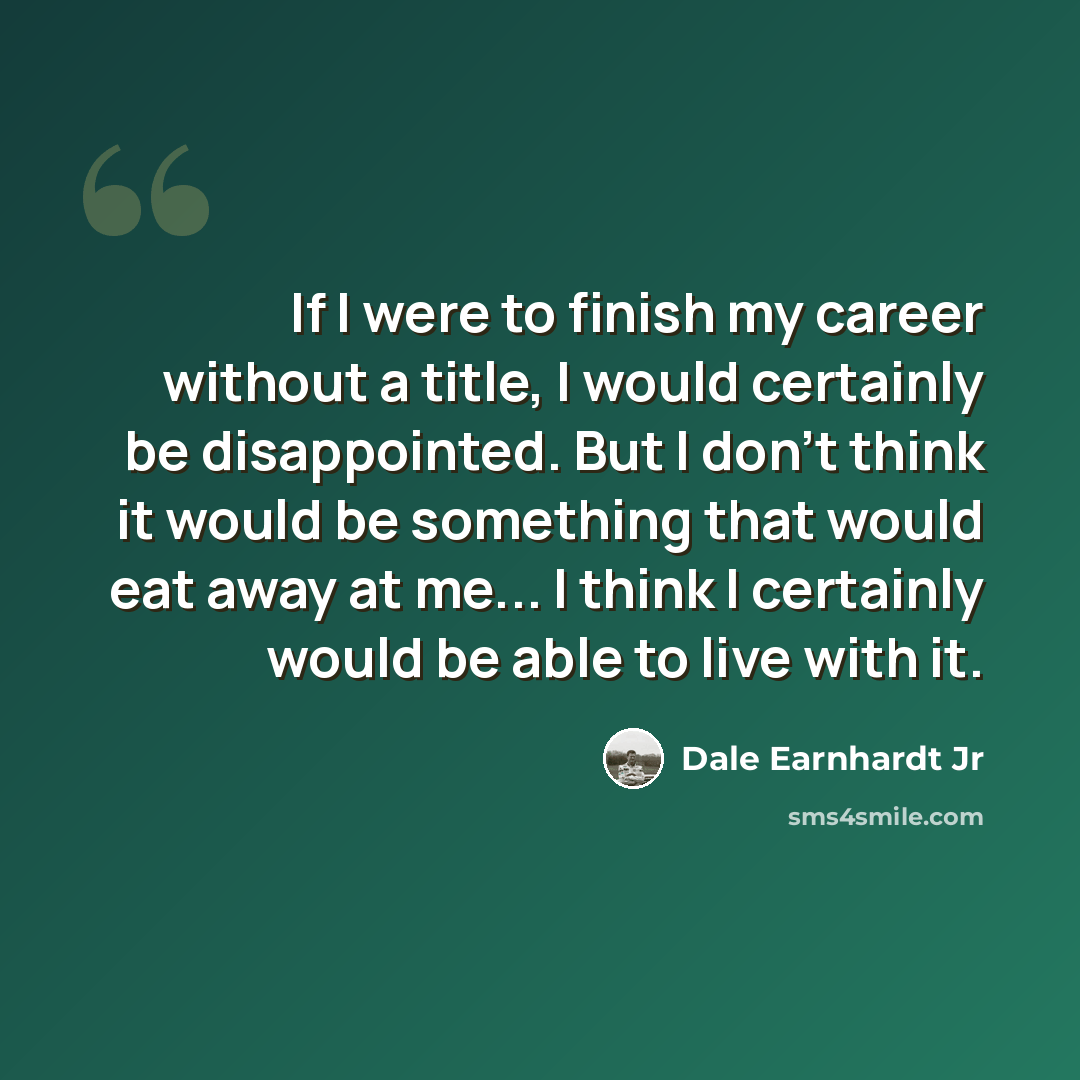 “If I were to finish my career without a title, I would certainly be disappointed. But I don't think it would be something that would eat away at me... I think I certainly would be able to live with it.” quote by Dale Earnhardt Jr