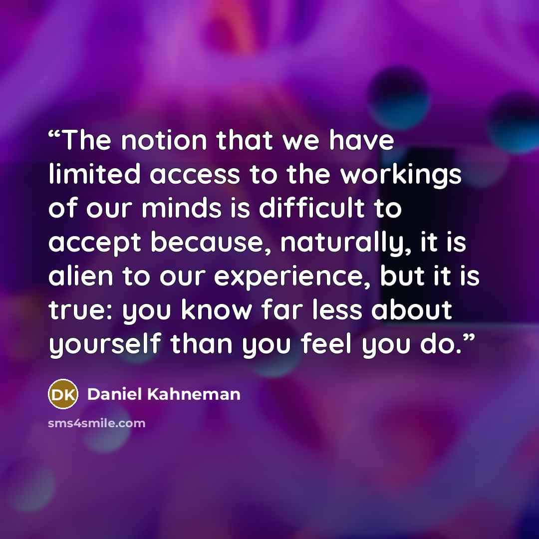 “The notion that we have limited access to the workings of our minds is difficult to accept because, naturally, it is alien to our experience, but it is true: you know far less about yourself than you feel you do.” quote by Daniel Kahneman