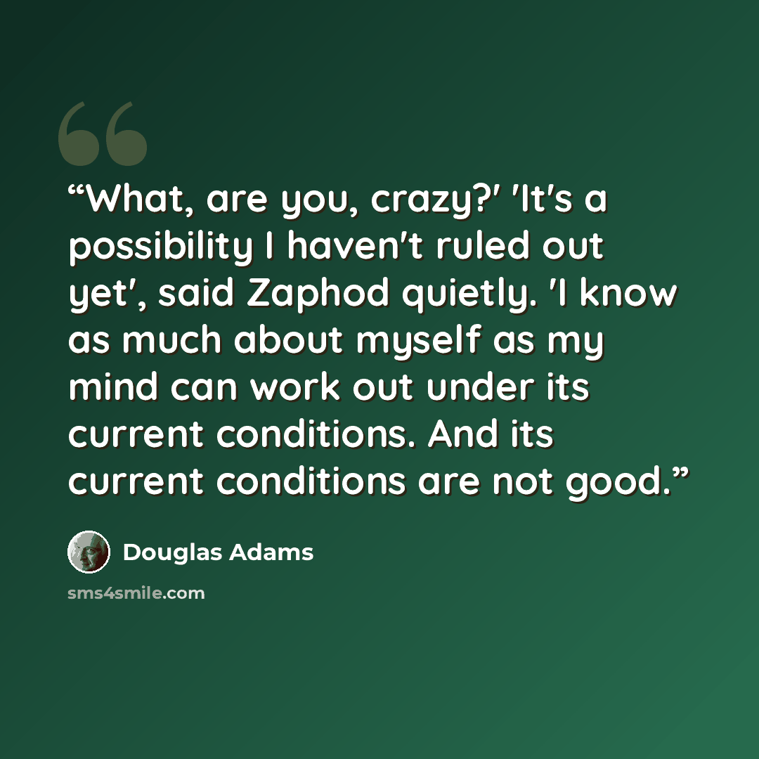 “What, are you, crazy?' 'It's a possibility I haven't ruled out yet', said Zaphod quietly. 'I know as much about myself as my mind can work out under its current conditions. And its current conditions are not good.” quote by Douglas Adams