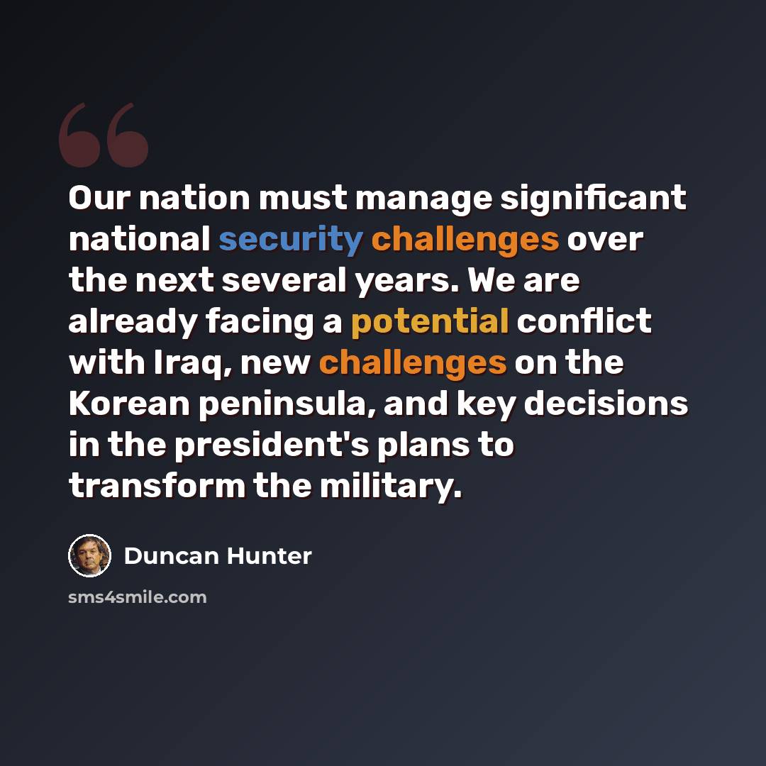 “Our nation must manage significant national security challenges over the next several years. We are already facing a potential conflict with Iraq, new challenges on the Korean peninsula, and key decisions in the president's plans to transform the military.” quote by Duncan Hunter