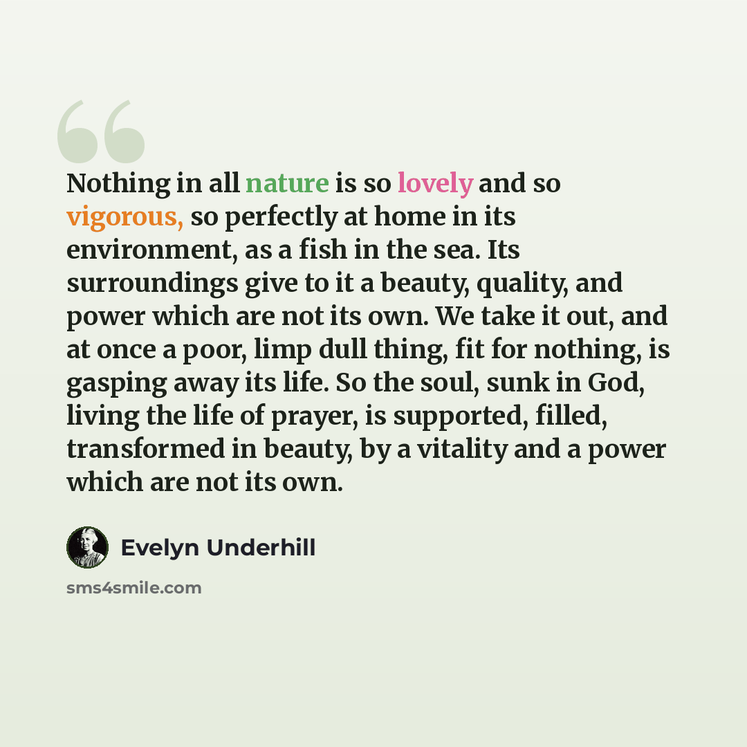 “Nothing in all nature is so lovely and so vigorous, so perfectly at home in its environment, as a fish in the sea. Its surroundings give to it a beauty, quality, and power which are not its own. We take it out, and at once a poor, limp dull thing, fit for nothing, is gasping away its life. So the…” quote by Evelyn Underhill