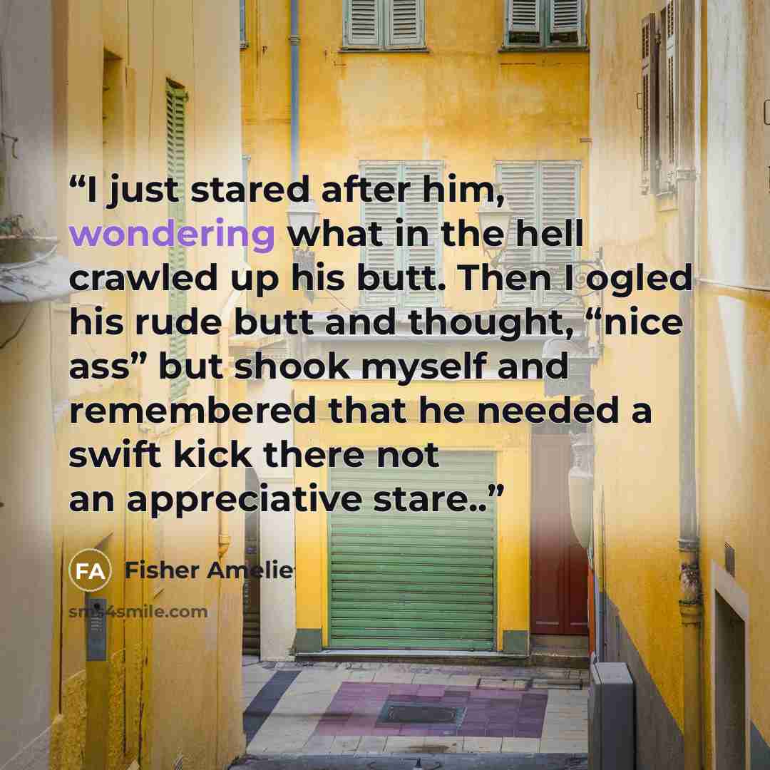 “I just stared after him, wondering what in the hell crawled up his butt. Then I ogled his rude butt and thought, “nice ass” but shook myself and remembered that he needed a swift kick there not an appreciative stare..” quote by Fisher Amelie
