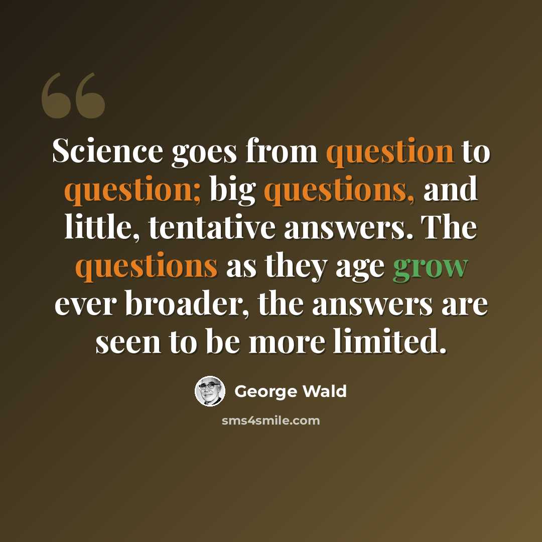 “Science goes from question to question; big questions, and little, tentative answers. The questions as they age grow ever broader, the answers are seen to be more limited.” quote by George Wald