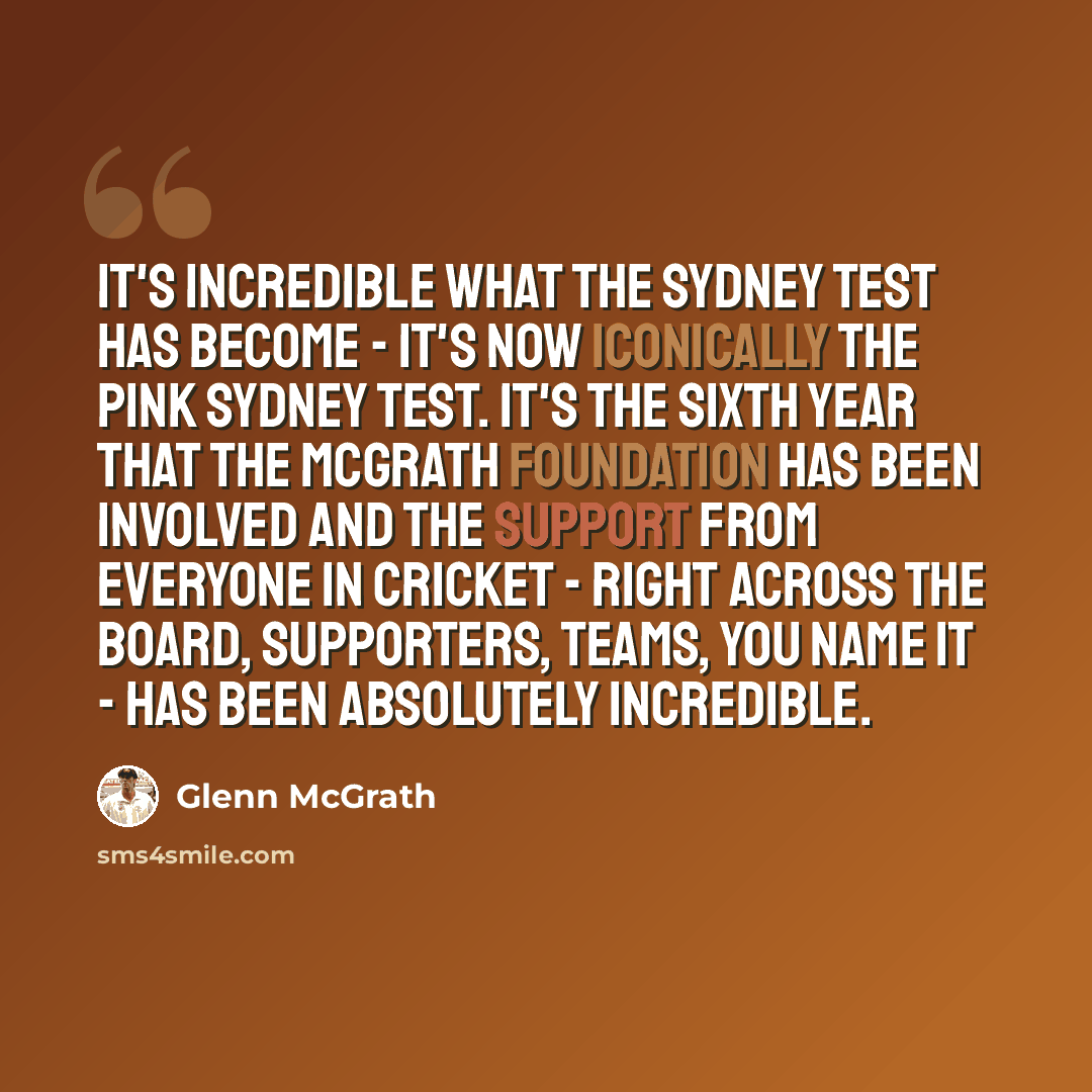 “It's incredible what the Sydney Test has become - it's now iconically the pink Sydney Test. It's the sixth year that the McGrath Foundation has been involved and the support from everyone in cricket - right across the board, supporters, teams, you name it - has been absolutely incredible.” quote by Glenn McGrath