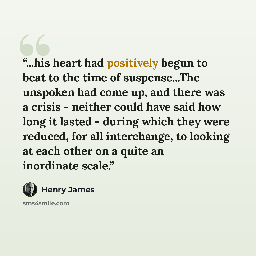 “...his heart had positively begun to beat to the time of suspense...The unspoken had come up, and there was a crisis - neither could have said how long it lasted - during which they were reduced, for all interchange, to looking at each other on a quite an inordinate scale.” quote by Henry James