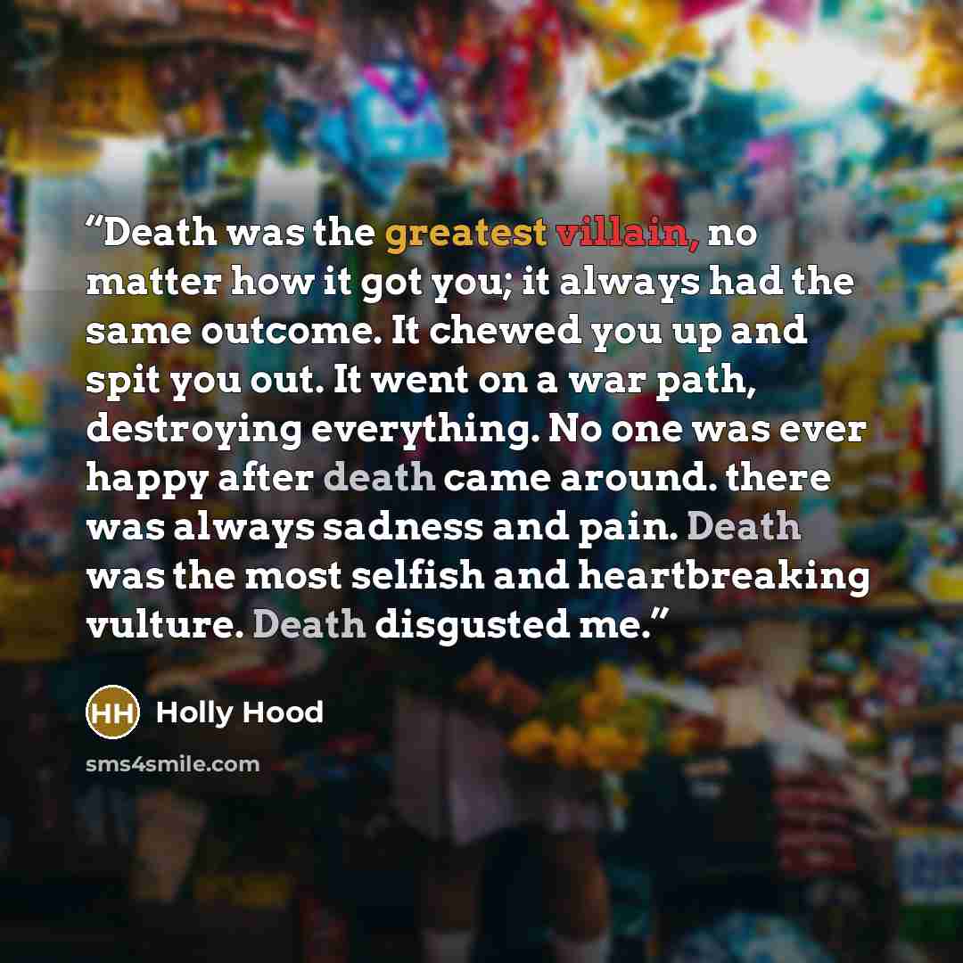 “Death was the greatest villain, no matter how it got you; it always had the same outcome. It chewed you up and spit you out. It went on a war path, destroying everything. No one was ever happy after death came around. there was always sadness and pain. Death was the most selfish and heartbreaking…” quote by Holly Hood