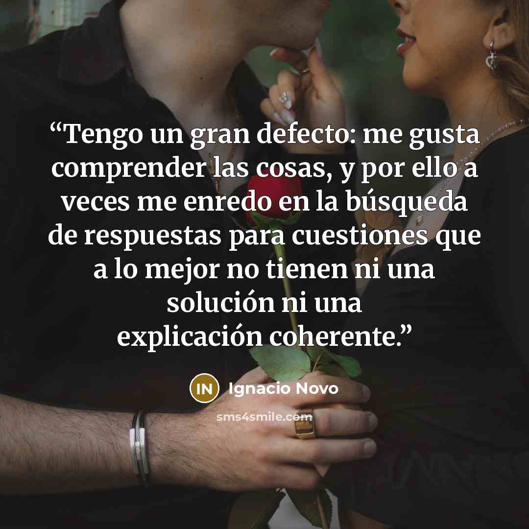 “Tengo un gran defecto: me gusta comprender las cosas, y por ello a veces me enredo en la búsqueda de respuestas para cuestiones que a lo mejor no tienen ni una solución ni una explicación coherente.” quote by Ignacio Novo