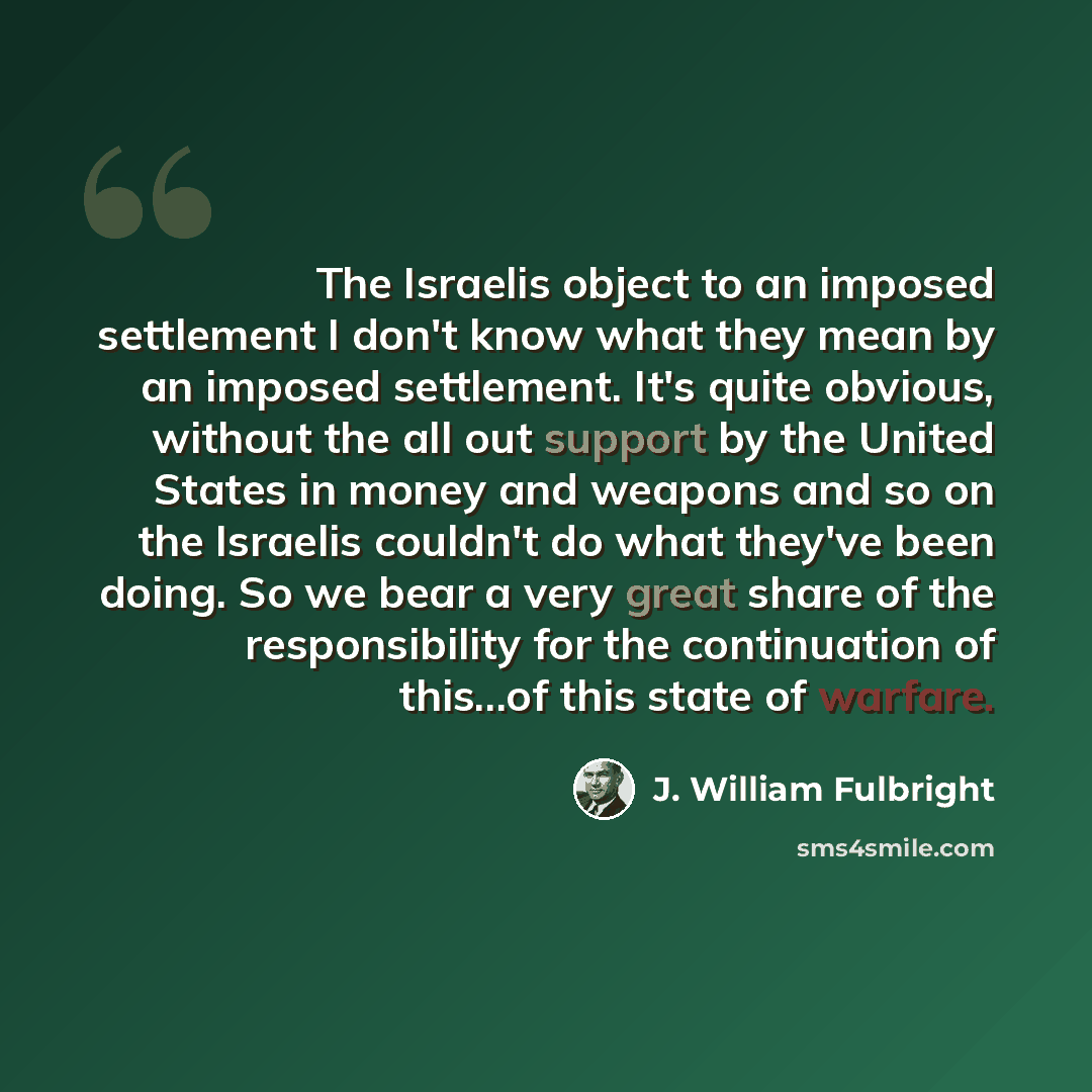 “The Israelis object to an imposed settlement I don't know what they mean by an imposed settlement. It's quite obvious, without the all out support by the United States in money and weapons and so on the Israelis couldn't do what they've been doing. So we bear a very great share of the…” quote by J. William Fulbright