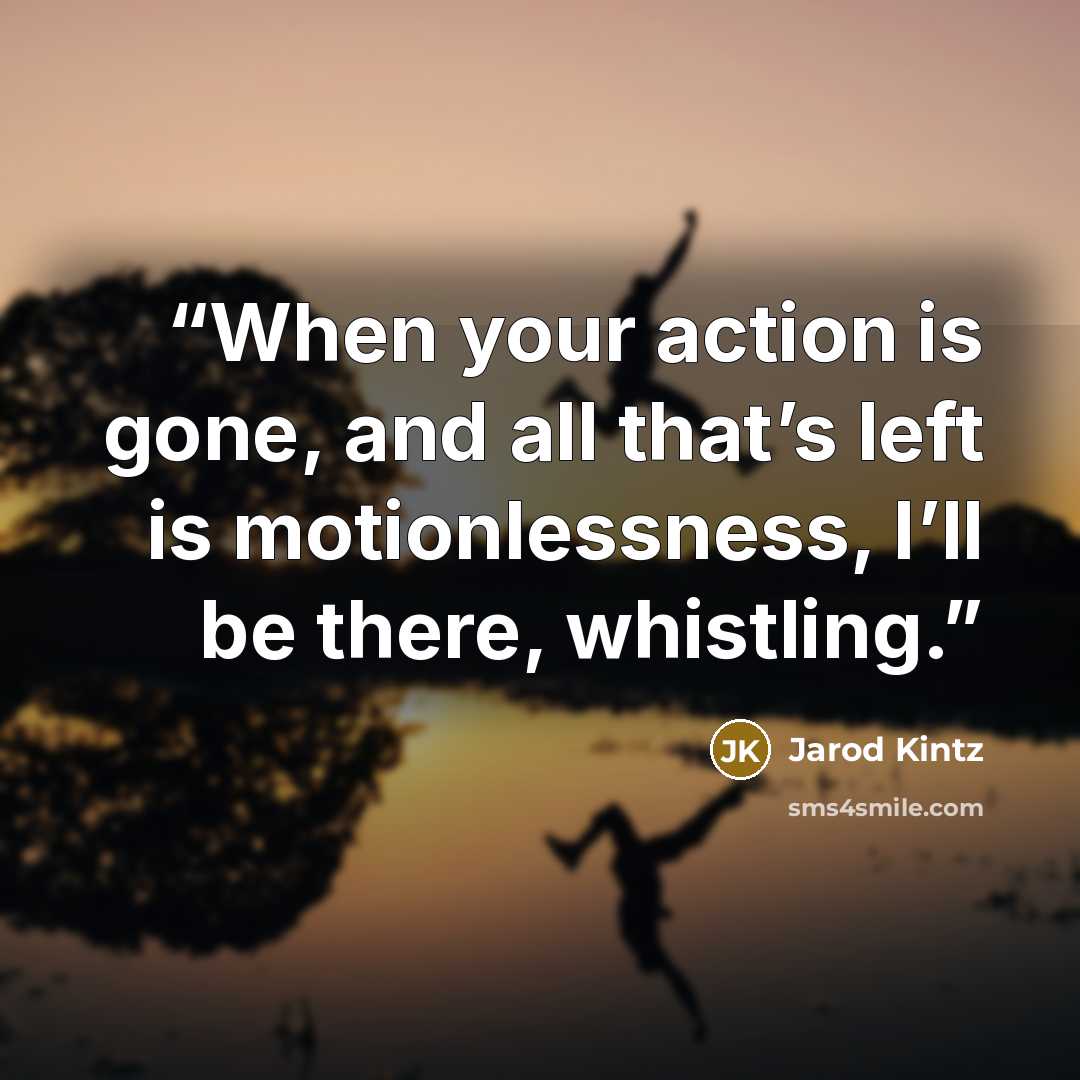 “When your action is gone, and all that’s left is motionlessness, I’ll be there, whistling.” quote by Jarod Kintz
