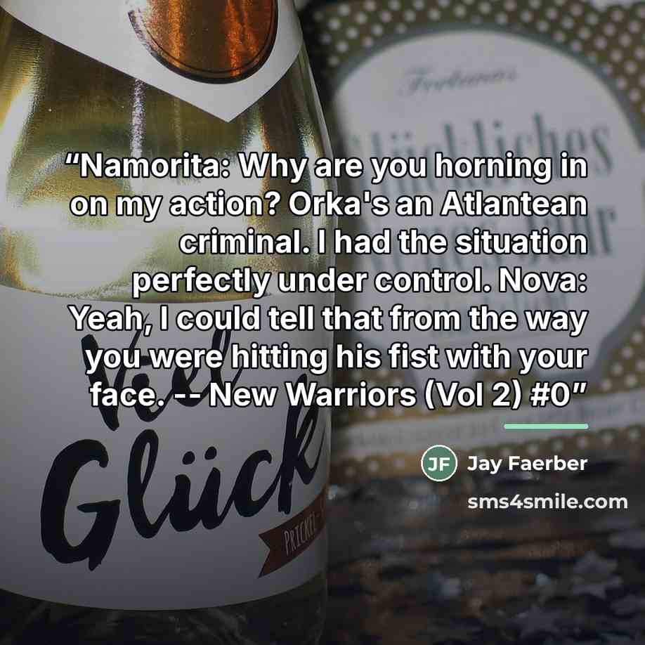 “Namorita: Why are you horning in on my action? Orka's an Atlantean criminal. I had the situation perfectly under control. Nova: Yeah, I could tell that from the way you were hitting his fist with your face. -- New Warriors (Vol 2) #0” quote by Jay Faerber