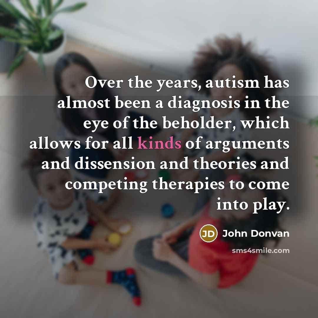 “Over the years, autism has almost been a diagnosis in the eye of the beholder, which allows for all kinds of arguments and dissension and theories and competing therapies to come into play.” quote by John Donvan