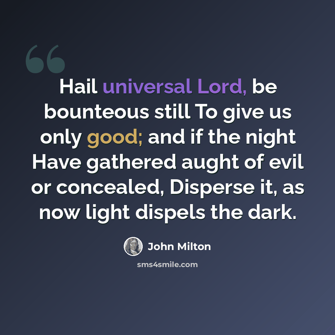 “Hail universal Lord, be bounteous still To give us only good; and if the night Have gathered aught of evil or concealed, Disperse it, as now light dispels the dark.” quote by John Milton