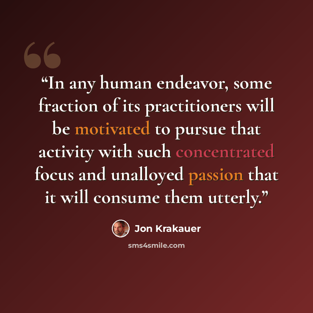 “In any human endeavor, some fraction of its practitioners will be motivated to pursue that activity with such concentrated focus and unalloyed passion that it will consume them utterly.” quote by Jon Krakauer
