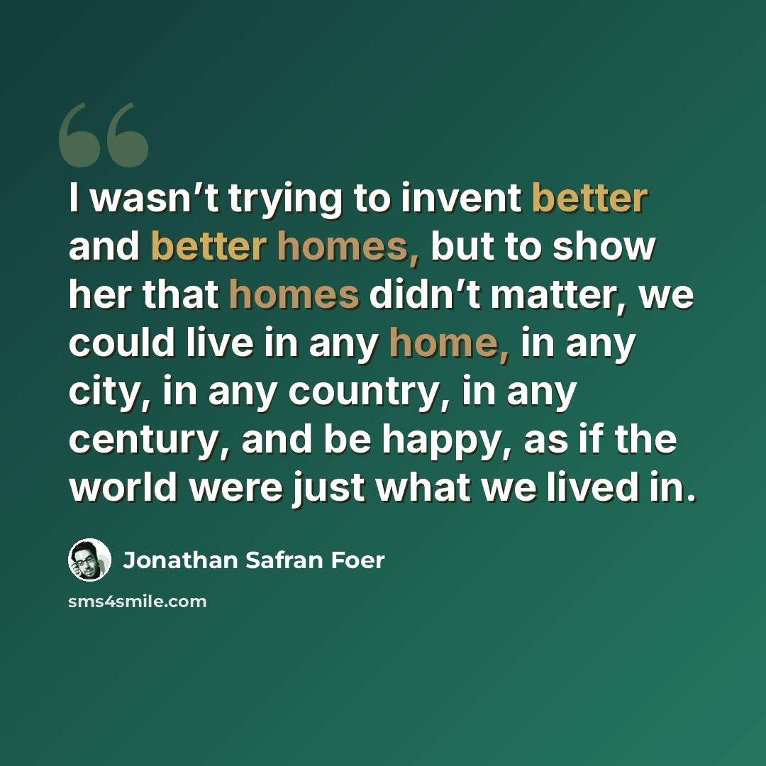 “I wasn’t trying to invent better and better homes, but to show her that homes didn’t matter, we could live in any home, in any city, in any country, in any century, and be happy, as if the world were just what we lived in.” quote by Jonathan Safran Foer