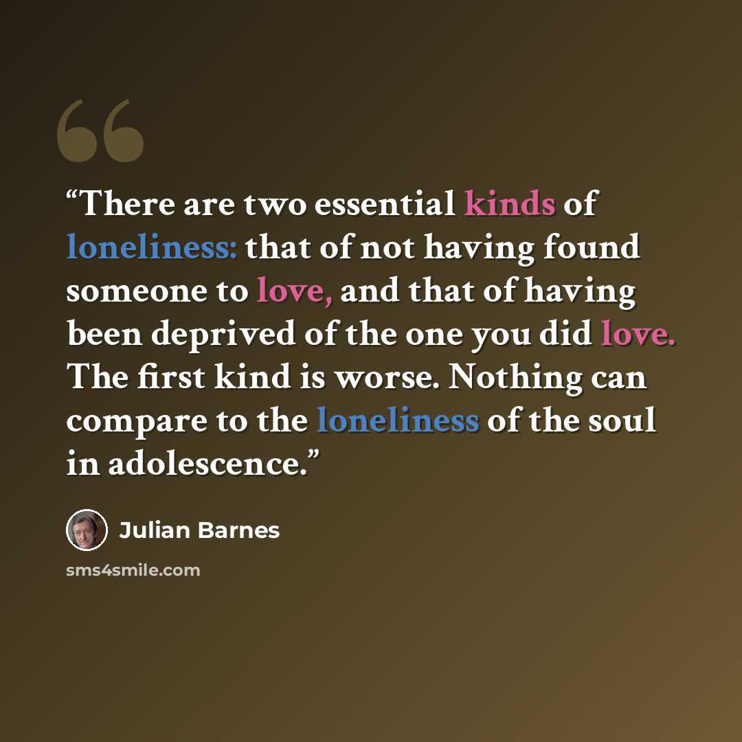“There are two essential kinds of loneliness: that of not having found someone to love, and that of having been deprived of the one you did love. The first kind is worse. Nothing can compare to the loneliness of the soul in adolescence.” quote by Julian Barnes