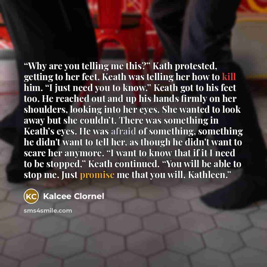 “Why are you telling me this?” Kath protested, getting to her feet. Keath was telling her how to kill him. “I just need you to know.” Keath got to his feet too. He reached out and up his hands firmly on her shoulders, looking into her eyes. She wanted to look away but she couldn’t. There was…” quote by Kalcee Clornel