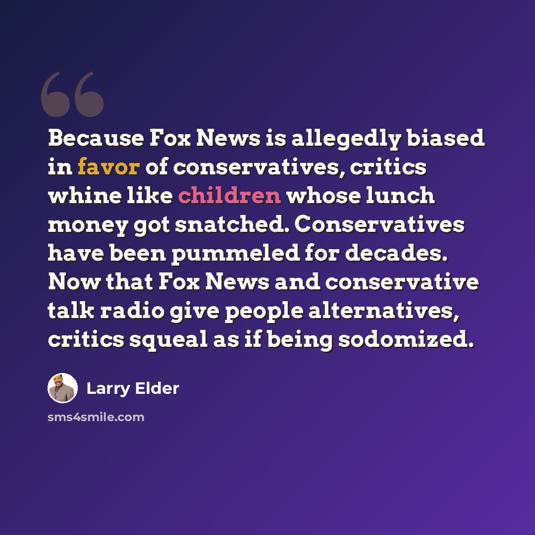 “Because Fox News is allegedly biased in favor of conservatives, critics whine like children whose lunch money got snatched. Conservatives have been pummeled for decades. Now that Fox News and conservative talk radio give people alternatives, critics squeal as if being sodomized.” quote by Larry Elder