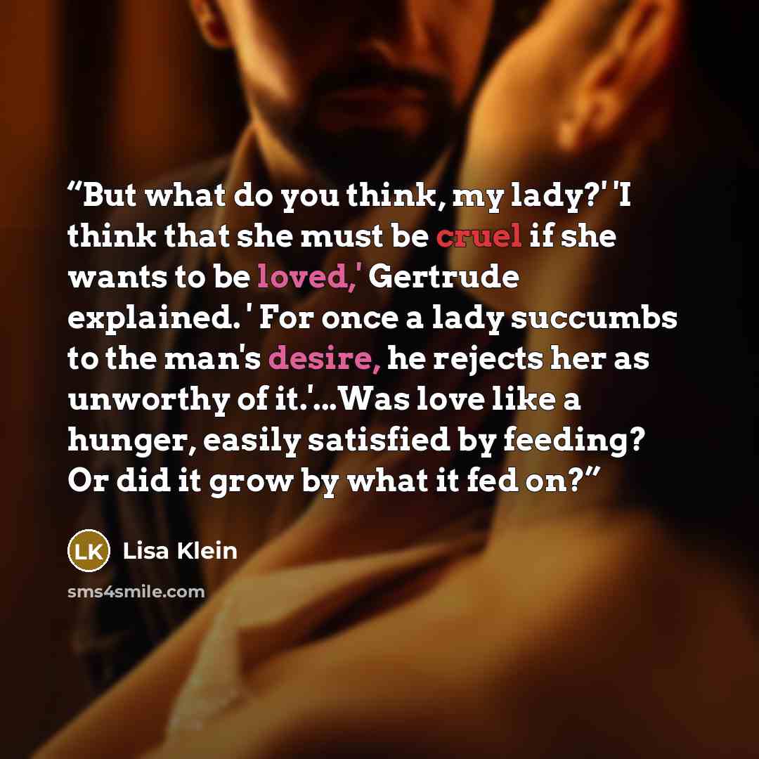 “But what do you think, my lady?' 'I think that she must be cruel if she wants to be loved,' Gertrude explained. ' For once a lady succumbs to the man's desire, he rejects her as unworthy of it.'...Was love like a hunger, easily satisfied by feeding? Or did it grow by what it fed on?” quote by Lisa Klein
