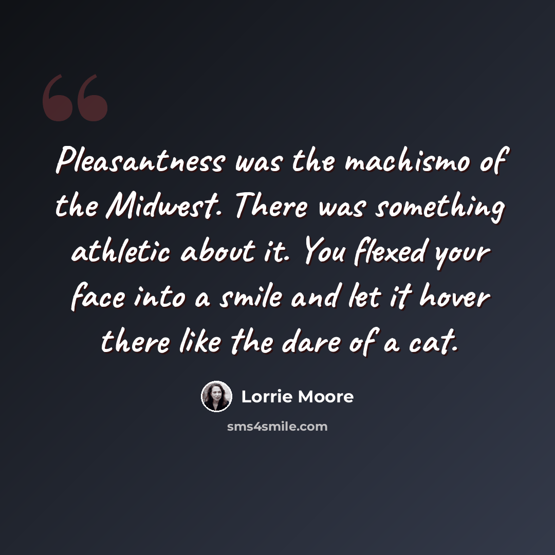 “Pleasantness was the machismo of the Midwest. There was something athletic about it. You flexed your face into a smile and let it hover there like the dare of a cat.” quote by Lorrie Moore