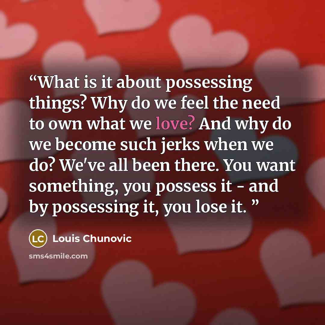 “What is it about possessing things? Why do we feel the need to own what we love? And why do we become such jerks when we do? We've all been there. You want something, you possess it - and by possessing it, you lose it.” quote by Louis Chunovic