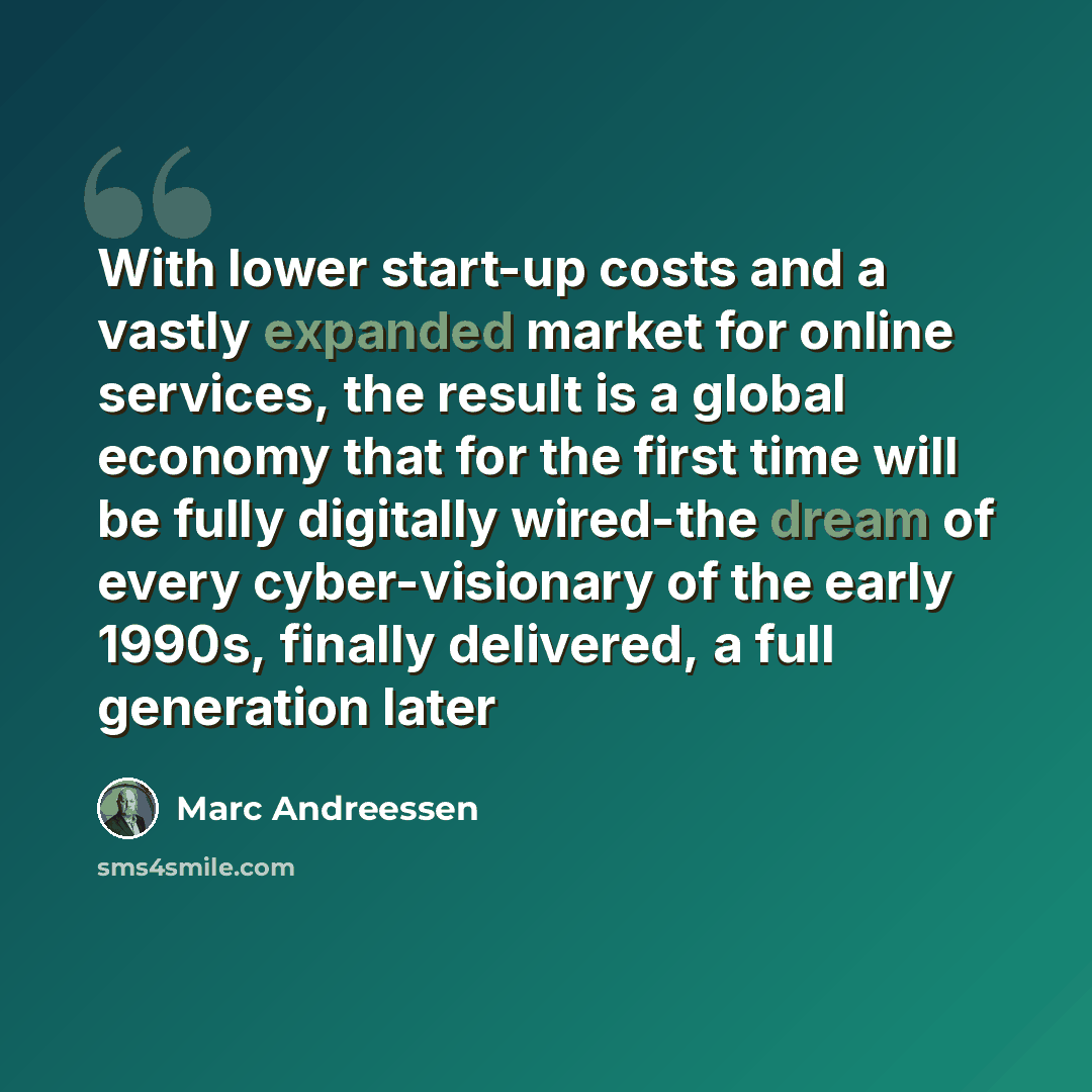 “With lower start-up costs and a vastly expanded market for online services, the result is a global economy that for the first time will be fully digitally wired-the dream of every cyber-visionary of the early 1990s, finally delivered, a full generation later” quote by Marc Andreessen